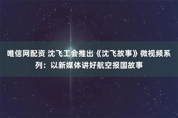 唯信网配资 沈飞工会推出《沈飞故事》微视频系列：以新媒体讲好航空报国故事
