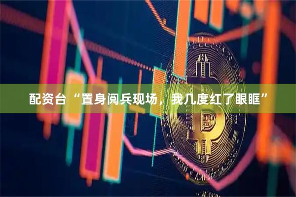 配资台 “置身阅兵现场，我几度红了眼眶”