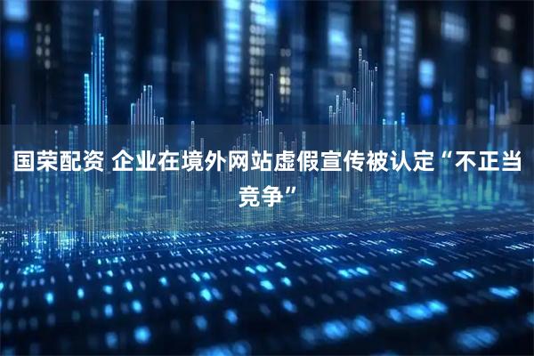 国荣配资 企业在境外网站虚假宣传被认定“不正当竞争”