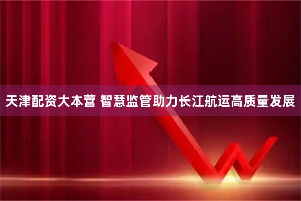 天津配资大本营 智慧监管助力长江航运高质量发展