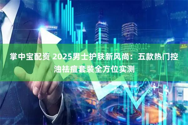 掌中宝配资 2025男士护肤新风尚：五款热门控油祛痘套装全方位实测