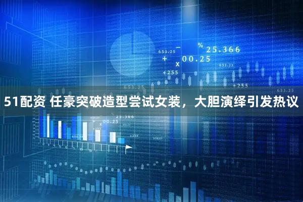 51配资 任豪突破造型尝试女装，大胆演绎引发热议