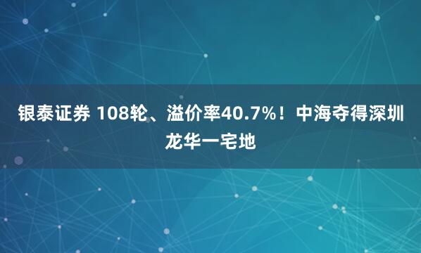 银泰证券 108轮、溢价率40.7%!中海夺得深圳龙华一宅地