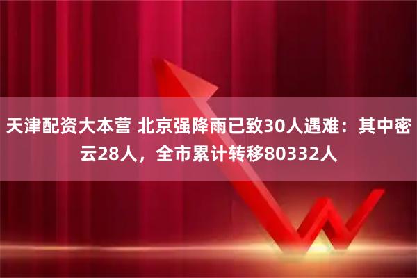 天津配资大本营 北京强降雨已致30人遇难：其中密云28人，全市累计转移80332人