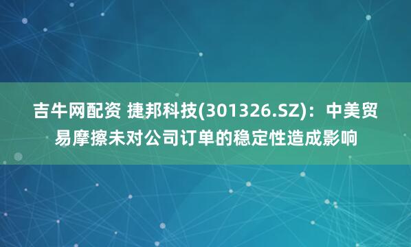吉牛网配资 捷邦科技(301326.SZ)：中美贸易摩擦未对公司订单的稳定性造成影响