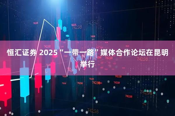 恒汇证券 2025“一带一路”媒体合作论坛在昆明举行