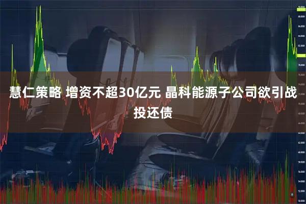 慧仁策略 增资不超30亿元 晶科能源子公司欲引战投还债
