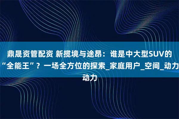 鼎晟资管配资 新揽境与途昂：谁是中大型SUV的“全能王”？一场全方位的探索_家庭用户_空间_动力