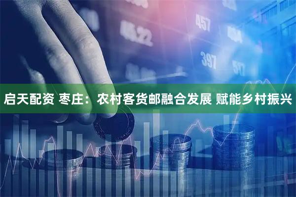 启天配资 枣庄：农村客货邮融合发展 赋能乡村振兴