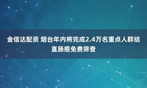 金信达配资 烟台年内将完成2.4万名重点人群结直肠癌免费筛查