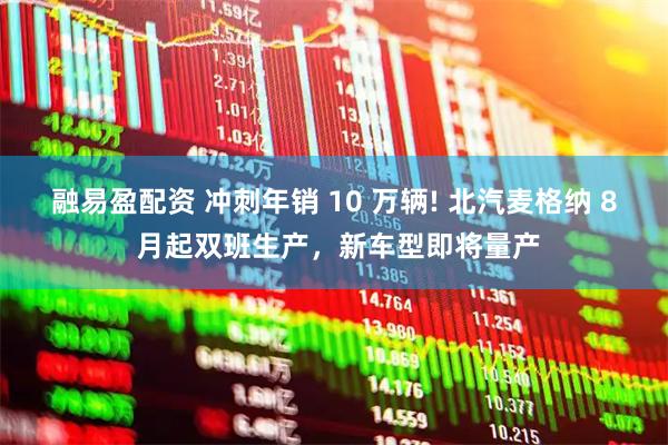 融易盈配资 冲刺年销 10 万辆! 北汽麦格纳 8 月起双班生产,新车型即将量产