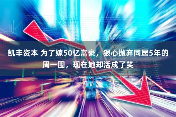 凯丰资本 为了嫁50亿富豪，狠心抛弃同居5年的周一围，现在她却活成了笑
