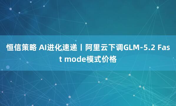 恒信策略 AI进化速递丨阿里云下调GLM-5.2 Fast mode模式价格